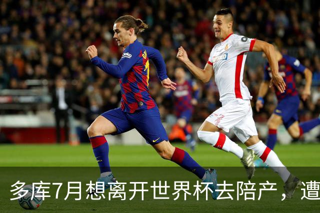 多库7月想离开世界杯去陪产，遭媒体人批评：当爹的陪产有什么用